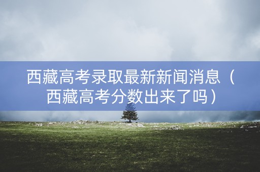 西藏高考录取最新新闻消息(西藏高考分数出来了吗) 西藏高考录取最新新闻消息(西藏高考分数出来了吗)