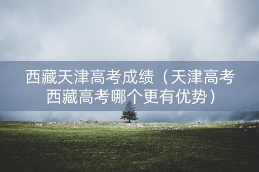 西藏天津高考成绩（天津高考西藏高考哪个更有优势）