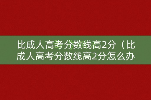 比成人高考分数线高2分（比成人高考分数线高2分怎么办）