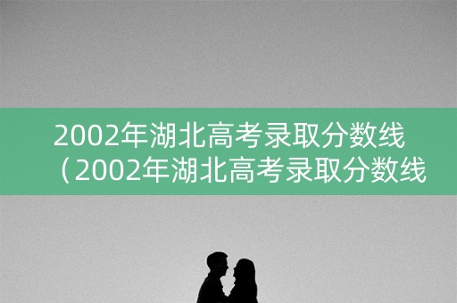 2002年湖北高考录取分数线(2002年湖北高考录取分数线一览表) 2002年湖北高考录取分数线(2002年湖北高考录取分数线一览表)