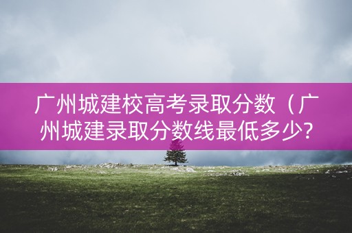 广州城建校高考录取分数（广州城建录取分数线最低多少?）