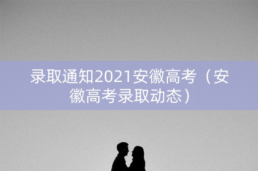 录取通知2021安徽高考(安徽高考录取动态) 录取通知2021安徽高考(安徽高考录取动态)