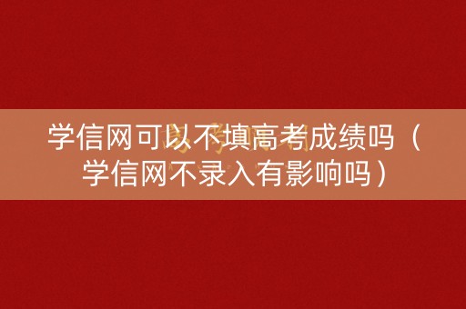 学信网可以不填高考成绩吗(学信网不录入有影响吗) 学信网可以不填高考成绩吗(学信网不录入有影响吗)