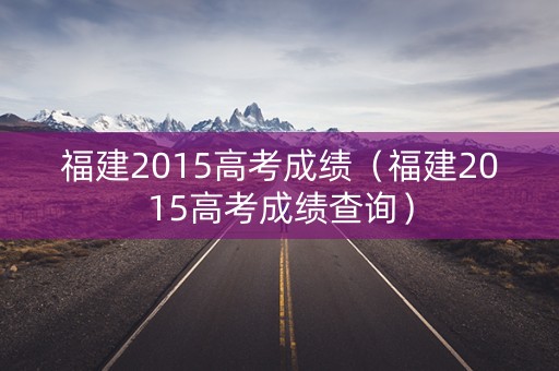 福建2015高考成绩(福建2015高考成绩查询) 福建2015高考成绩(福建2015高考成绩查询)