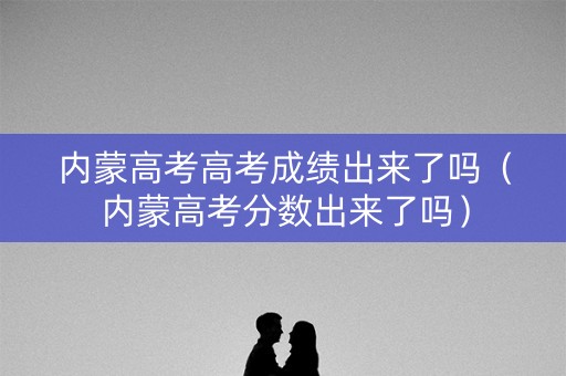 内蒙高考高考成绩出来了吗(内蒙高考分数出来了吗) 内蒙高考高考成绩出来了吗(内蒙高考分数出来了吗)