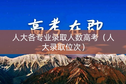 人大各专业录取人数高考(人大录取位次) 人大各专业录取人数高考(人大录取位次)