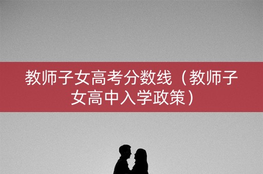教师子女高考分数线(教师子女高中入学政策) 教师子女高考分数线(教师子女高中入学政策)