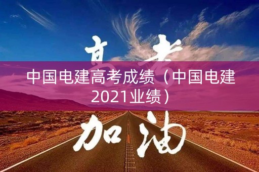 中国电建高考成绩（中国电建2021业绩）