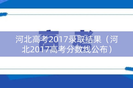 河北高考2017录取结果（河北2017高考分数线公布）