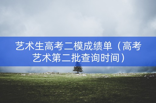 艺术生高考二模成绩单(高考艺术第二批查询时间) 艺术生高考二模成绩单(高考艺术第二批查询时间)