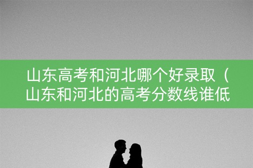 山东高考和河北哪个好录取（山东和河北的高考分数线谁低）