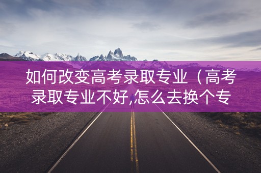 如何改变高考录取专业（高考录取专业不好,怎么去换个专业）