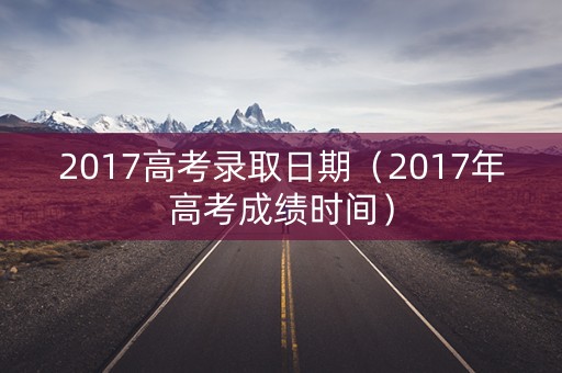 2017高考录取日期(2017年高考成绩时间) 2017高考录取日期(2017年高考成绩时间)