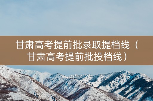 甘肃高考提前批录取提档线(甘肃高考提前批投档线) 甘肃高考提前批录取提档线(甘肃高考提前批投档线)