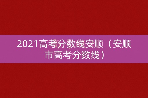 2021高考分数线安顺(安顺市高考分数线) 2021高考分数线安顺(安顺市高考分数线)