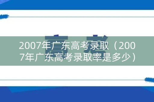 2007年广东高考录取（2007年广东高考录取率是多少）