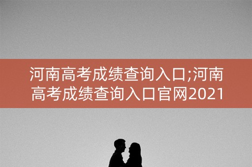 河南高考成绩查询入口;河南高考成绩查询入口官网2021
