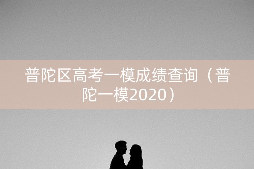 普陀区高考一模成绩查询(普陀一模2020) 普陀区高考一模成绩查询(普陀一模2020)
