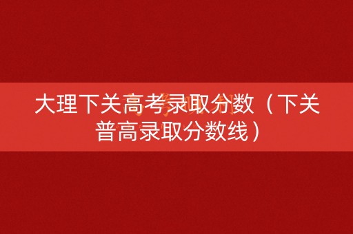 大理下关高考录取分数（下关普高录取分数线）