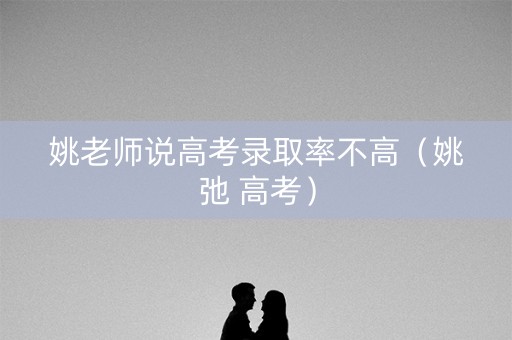 姚老师说高考录取率不高(姚弛 高考) 姚老师说高考录取率不高(姚弛 高考)