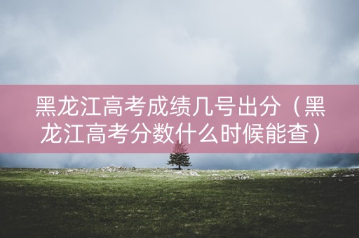 黑龙江高考成绩几号出分（黑龙江高考分数什么时候能查）