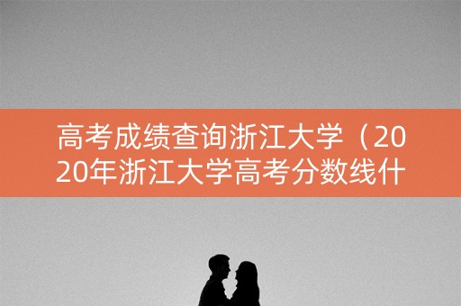 高考成绩查询浙江大学（2020年浙江大学高考分数线什么时候公布）