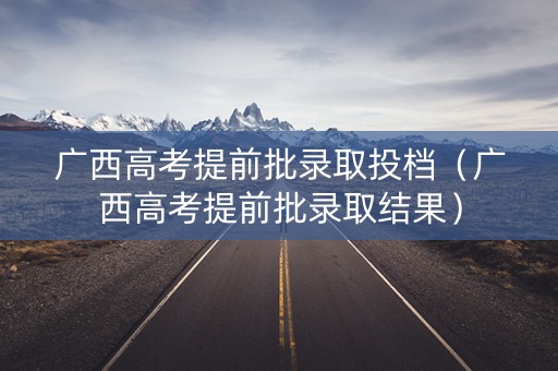 广西高考提前批录取投档(广西高考提前批录取结果) 广西高考提前批录取投档(广西高考提前批录取结果)