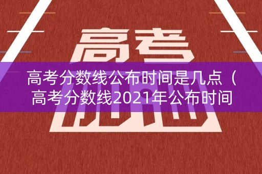 高考分数线公布时间是几点（高考分数线2021年公布时间几点）