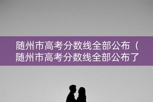 随州市高考分数线全部公布（随州市高考分数线全部公布了吗）