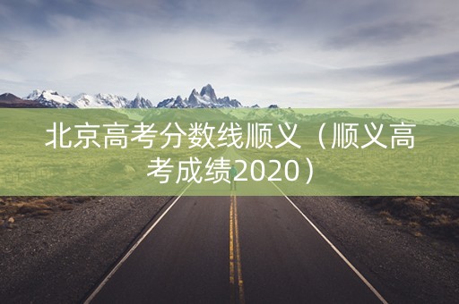 北京高考分数线顺义(顺义高考成绩2020) 北京高考分数线顺义(顺义高考成绩2020)
