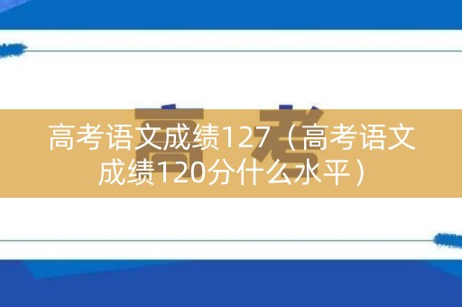 高考语文成绩127(高考语文成绩120分什么水平) 高考语文成绩127(高考语文成绩120分什么水平)