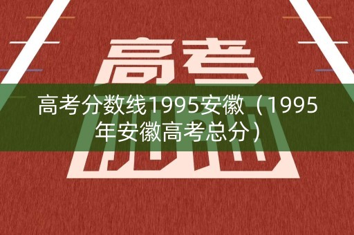 高考分数线1995安徽（1995年安徽高考总分）