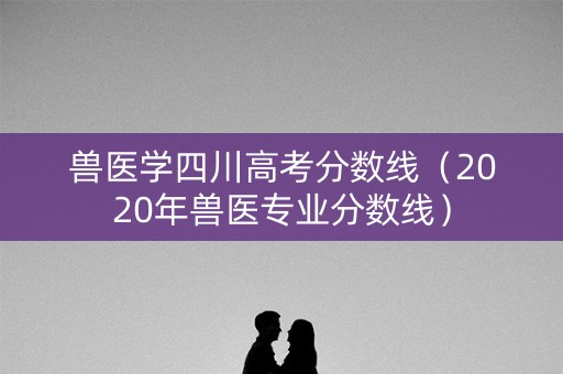 兽医学四川高考分数线（2020年兽医专业分数线）
