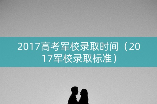 2017高考军校录取时间（2017军校录取标准）