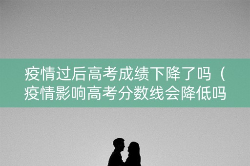 疫情过后高考成绩下降了吗(疫情影响高考分数线会降低吗) 疫情过后高考成绩下降了吗(疫情影响高考分数线会降低吗)
