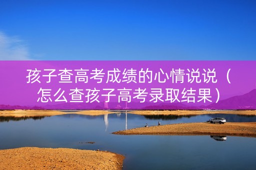 孩子查高考成绩的心情说说（怎么查孩子高考录取结果）
