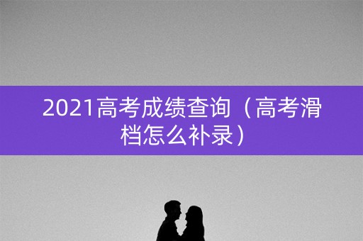 2021高考成绩查询(高考滑档怎么补录) 2021高考成绩查询(高考滑档怎么补录)