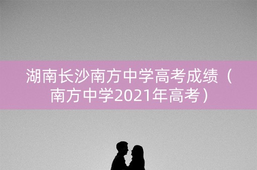 湖南长沙南方中学高考成绩（南方中学2021年高考）