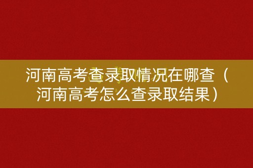 河南高考查录取情况在哪查（河南高考怎么查录取结果）