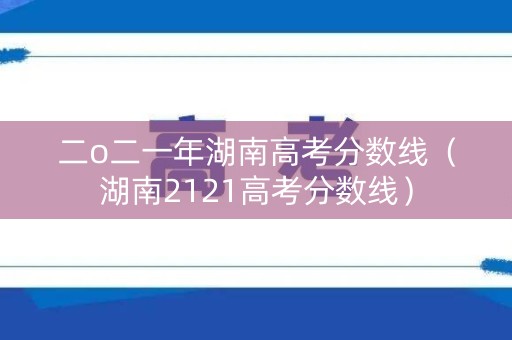 二o二一年湖南高考分数线（湖南2121高考分数线）