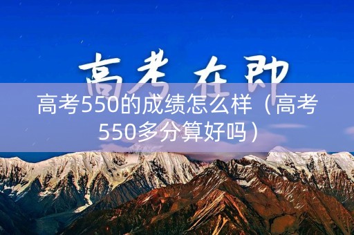 高考550的成绩怎么样（高考550多分算好吗）