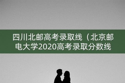 四川北邮高考录取线（北京邮电大学2020高考录取分数线四川）