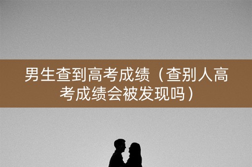 男生查到高考成绩（查别人高考成绩会被发现吗）
