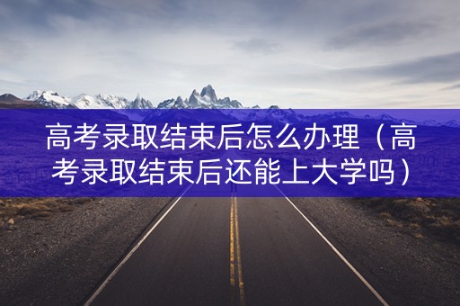 高考录取结束后怎么办理（高考录取结束后还能上大学吗）