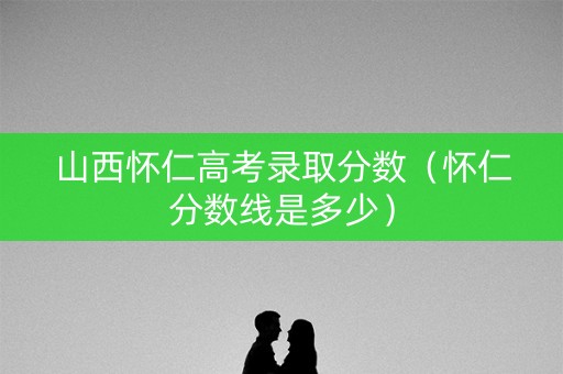 山西怀仁高考录取分数(怀仁分数线是多少) 山西怀仁高考录取分数(怀仁分数线是多少)