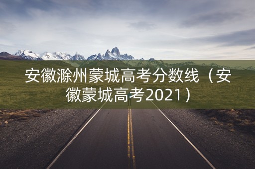 安徽滁州蒙城高考分数线（安徽蒙城高考2021）