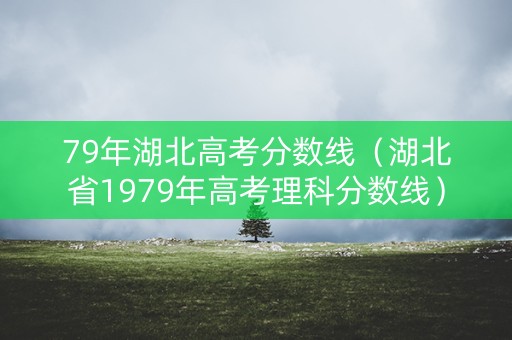 79年湖北高考分数线（湖北省1979年高考理科分数线）