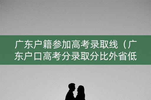 广东户籍参加高考录取线（广东户口高考分录取分比外省低多少）