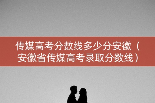 传媒高考分数线多少分安徽（安徽省传媒高考录取分数线）