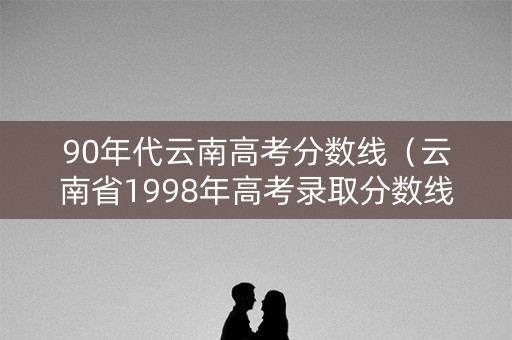 90年代云南高考分数线（云南省1998年高考录取分数线）